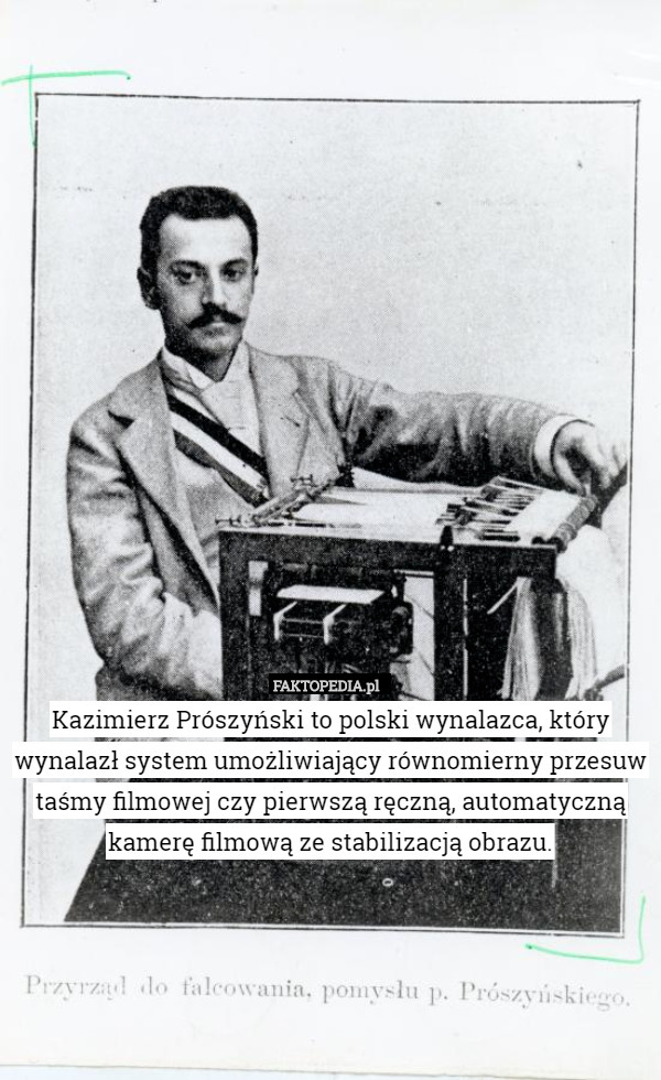 Kazimierz Prószyński to polski wynalazca, który wynalazł system umożliwiający równomierny przesuw taśmy filmowej czy pierwszą ręczną, automatyczną kamerę filmową ze stabilizacją obrazu. 