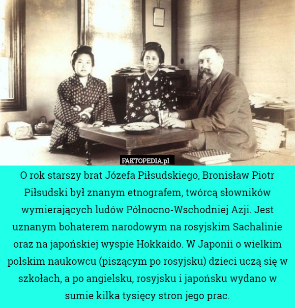 O rok starszy brat Józefa Piłsudskiego, Bronisław Piotr Piłsudski był znanym etnografem, twórcą słowników wymierających ludów Północno-Wschodniej Azji. Jest uznanym bohaterem narodowym na rosyjskim Sachalinie oraz na japońskiej wyspie Hokkaido. W Japonii o wielkim polskim naukowcu (piszącym po rosyjsku) dzieci uczą się w szkołach, a po angielsku, rosyjsku i japońsku wydano w sumie kilka tysięcy stron jego prac. 