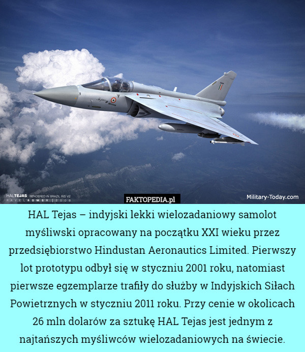 HAL Tejas – indyjski lekki wielozadaniowy samolot myśliwski opracowany na początku XXI wieku przez przedsiębiorstwo Hindustan Aeronautics Limited. Pierwszy lot prototypu odbył się w styczniu 2001 roku, natomiast pierwsze egzemplarze trafiły do służby w Indyjskich Siłach Powietrznych w styczniu 2011 roku. Przy cenie w okolicach 26 mln dolarów za sztukę HAL Tejas jest jednym z najtańszych myśliwców wielozadaniowych na świecie. 