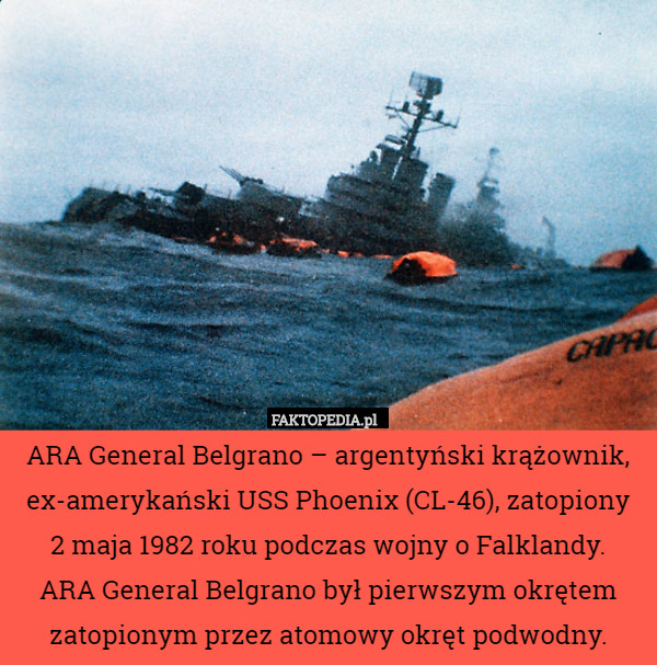 ARA General Belgrano – argentyński krążownik, ex-amerykański USS Phoenix (CL-46), zatopiony
 2 maja 1982 roku podczas wojny o Falklandy.
 ARA General Belgrano był pierwszym okrętem zatopionym przez atomowy okręt podwodny. 