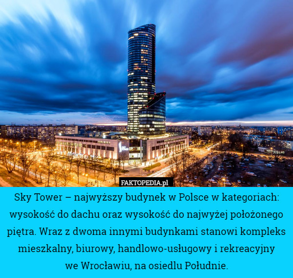 Sky Tower – najwyższy budynek w Polsce w kategoriach: wysokość do dachu oraz wysokość do najwyżej położonego piętra. Wraz z dwoma innymi budynkami stanowi kompleks mieszkalny, biurowy, handlowo-usługowy i rekreacyjny
 we Wrocławiu, na osiedlu Południe. 