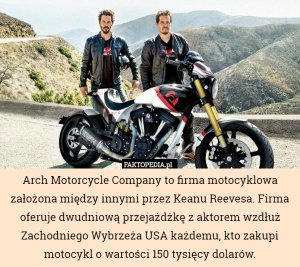 Arch Motorcycle Company to firma motocyklowa założona między innymi przez Keanu Reevesa. Firma oferuje dwudniową przejażdżkę z aktorem wzdłuż Zachodniego Wybrzeża USA każdemu, kto zakupi motocykl o wartości 150 tysięcy dolarów. 