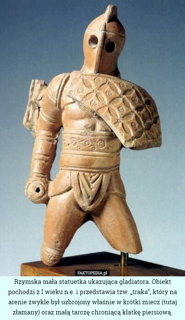 Rzymska mała statuetka ukazująca gladiatora. Obiekt pochodzi z I wieku n.e. i przedstawia tzw. „traka”, który na arenie zwykle był uzbrojony właśnie w krótki miecz (tutaj złamany) oraz małą tarczę chroniącą klatkę piersiową. 