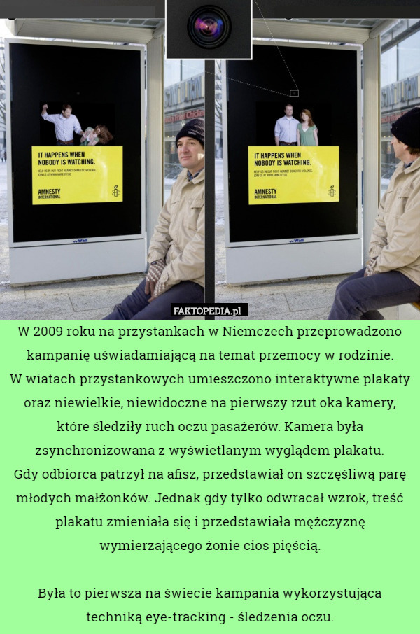 W 2009 roku na przystankach w Niemczech przeprowadzono kampanię uświadamiającą na temat przemocy w rodzinie.
 W wiatach przystankowych umieszczono interaktywne plakaty oraz niewielkie, niewidoczne na pierwszy rzut oka kamery, które śledziły ruch oczu pasażerów. Kamera była zsynchronizowana z wyświetlanym wyglądem plakatu.
 Gdy odbiorca patrzył na afisz, przedstawiał on szczęśliwą parę młodych małżonków. Jednak gdy tylko odwracał wzrok, treść plakatu zmieniała się i przedstawiała mężczyznę wymierzającego żonie cios pięścią.

Była to pierwsza na świecie kampania wykorzystująca techniką eye-tracking - śledzenia oczu. 