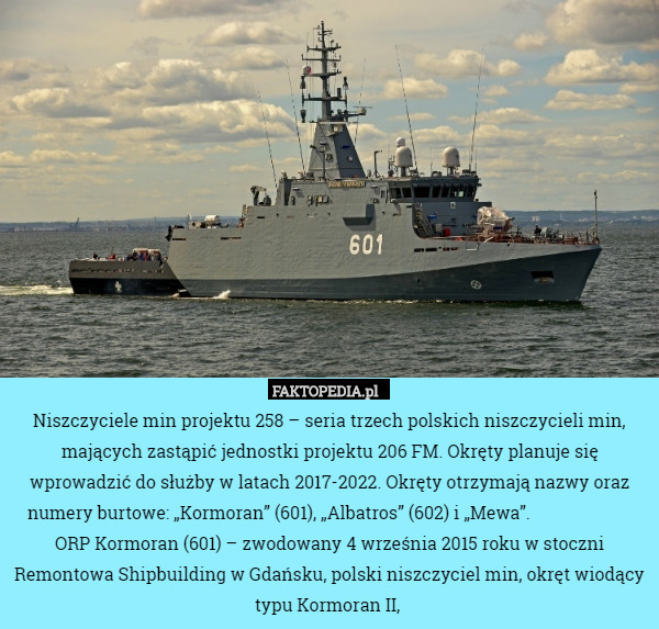 Niszczyciele min projektu 258 – seria trzech polskich niszczycieli min, mających zastąpić jednostki projektu 206 FM. Okręty planuje się wprowadzić do służby w latach 2017-2022. Okręty otrzymają nazwy oraz numery burtowe: „Kormoran” (601), „Albatros” (602) i „Mewa”.                        ORP Kormoran (601) – zwodowany 4 września 2015 roku w stoczni Remontowa Shipbuilding w Gdańsku, polski niszczyciel min, okręt wiodący typu Kormoran II, 