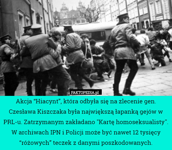 Akcja “Hiacynt”, która odbyła się na zlecenie gen. Czesława Kiszczaka była największą łapanką gejów w PRL-u. Zatrzymanym zakładano "Kartę homoseksualisty". W archiwach IPN i Policji może być nawet 12 tysięcy “różowych” teczek z danymi poszkodowanych. 