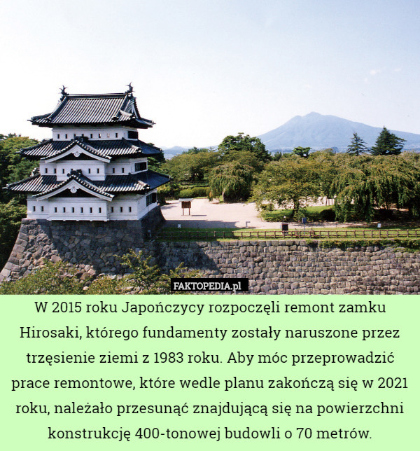 W 2015 roku Japończycy rozpoczęli remont zamku Hirosaki, którego fundamenty zostały naruszone przez trzęsienie ziemi z 1983 roku. Aby móc przeprowadzić prace remontowe, które wedle planu zakończą się w 2021 roku, należało przesunąć znajdującą się na powierzchni konstrukcję 400-tonowej budowli o 70 metrów. 