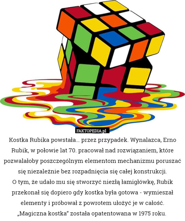 Kostka Rubika powstała… przez przypadek. Wynalazca, Erno Rubik, w połowie lat 70. pracował nad rozwiązaniem, które pozwalałoby poszczególnym elementom mechanizmu poruszać się niezależnie bez rozpadnięcia się całej konstrukcji.
 O tym, że udało mu się stworzyć niezłą łamigłówkę, Rubik przekonał się dopiero gdy kostka była gotowa - wymieszał elementy i próbował z powrotem ułożyć je w całość.
 „Magiczna kostka” została opatentowana w 1975 roku. 