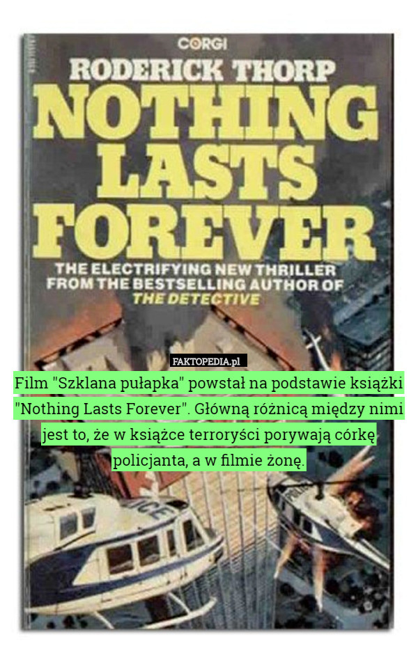 Film "Szklana pułapka" powstał na podstawie książki "Nothing Lasts Forever". Główną różnicą między nimi jest to, że w książce terroryści porywają córkę policjanta, a w filmie żonę. 