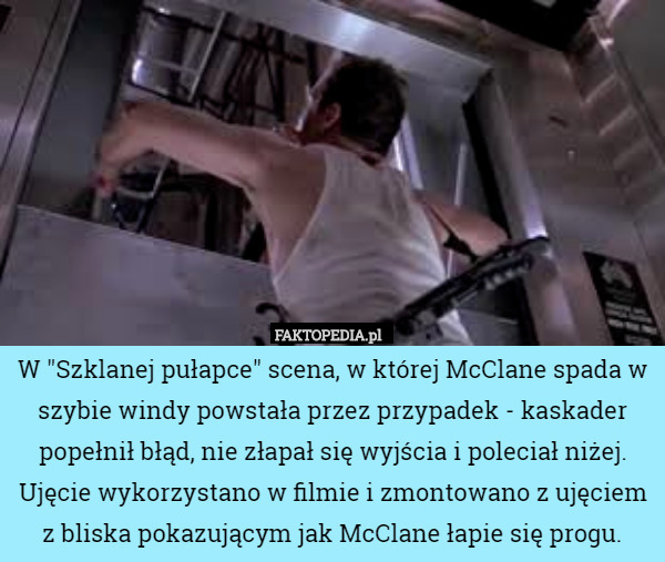 W "Szklanej pułapce" scena, w której McClane spada w szybie windy powstała przez przypadek - kaskader popełnił błąd, nie złapał się wyjścia i poleciał niżej. Ujęcie wykorzystano w filmie i zmontowano z ujęciem z bliska pokazującym jak McClane łapie się progu. 