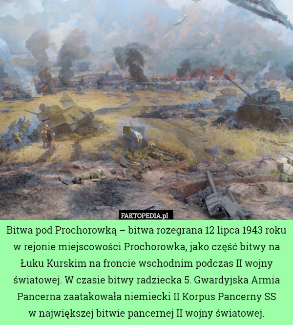 Bitwa pod Prochorowką – bitwa rozegrana 12 lipca 1943 roku w rejonie miejscowości Prochorowka, jako część bitwy na Łuku Kurskim na froncie wschodnim podczas II wojny światowej. W czasie bitwy radziecka 5. Gwardyjska Armia Pancerna zaatakowała niemiecki II Korpus Pancerny SS
w największej bitwie pancernej II wojny światowej. 