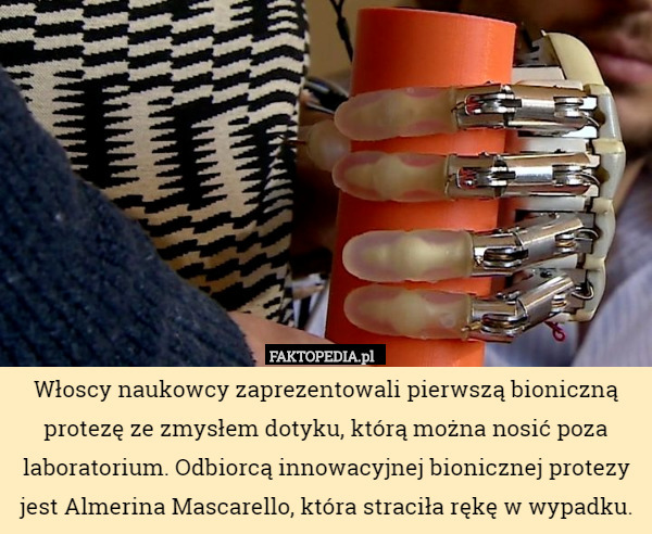 Włoscy naukowcy zaprezentowali pierwszą bioniczną protezę ze zmysłem dotyku, którą można nosić poza laboratorium. Odbiorcą innowacyjnej bionicznej protezy jest Almerina Mascarello, która straciła rękę w wypadku. 