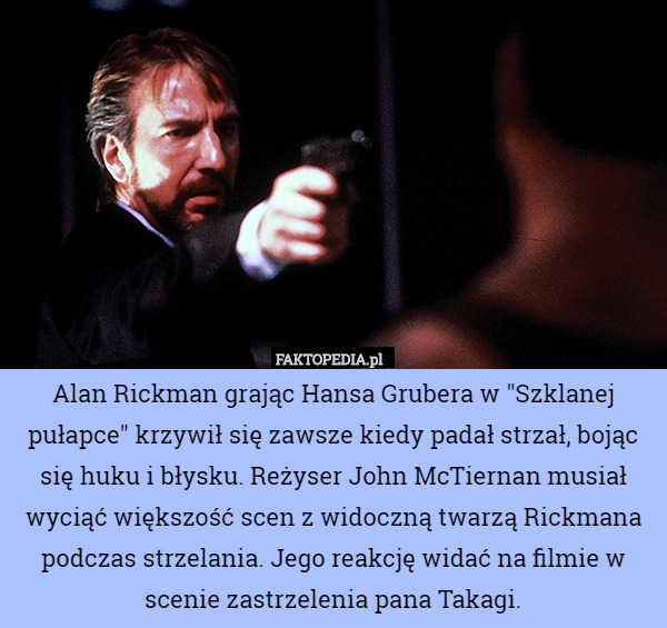 Alan Rickman grając Hansa Grubera w "Szklanej pułapce" krzywił się zawsze kiedy padał strzał, bojąc się huku i błysku. Reżyser John McTiernan musiał wyciąć większość scen z widoczną twarzą Rickmana podczas strzelania. Jego reakcję widać na filmie w scenie zastrzelenia pana Takagi. 