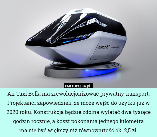 Air Taxi Bella ma zrewolucjonizować prywatny transport. Projektanci zapowiedzieli, że może wejść do użytku już w 2020 roku. Konstrukcja będzie zdolna wylatać dwa tysiące godzin rocznie, a koszt pokonania jednego kilometra
 ma nie być większy niż równowartość ok. 2,5 zł. 