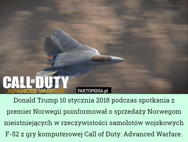 Donald Trump 10 stycznia 2018 podczas spotkania z premier Norwegii poinformował o sprzedaży Norwegom nieistniejących w rzeczywistości samolotów wojskowych F-52 z gry komputerowej Call of Duty: Advanced Warfare. 