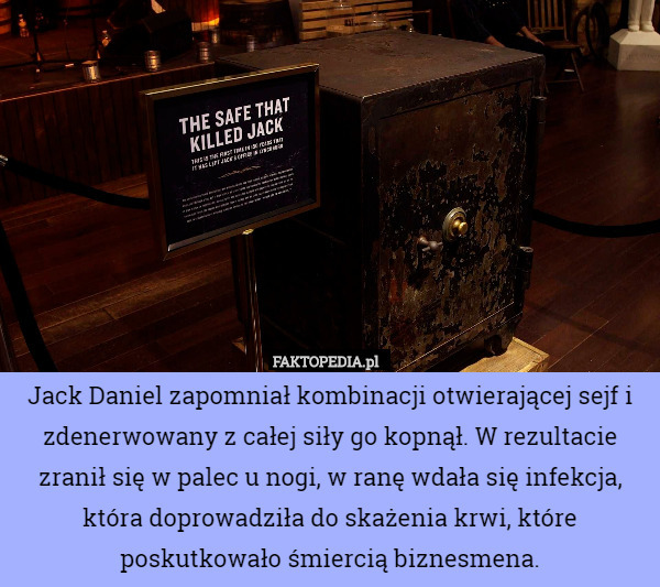 Jack Daniel zapomniał kombinacji otwierającej sejf i zdenerwowany z całej siły go kopnął. W rezultacie zranił się w palec u nogi, w ranę wdała się infekcja, która doprowadziła do skażenia krwi, które poskutkowało śmiercią biznesmena. 