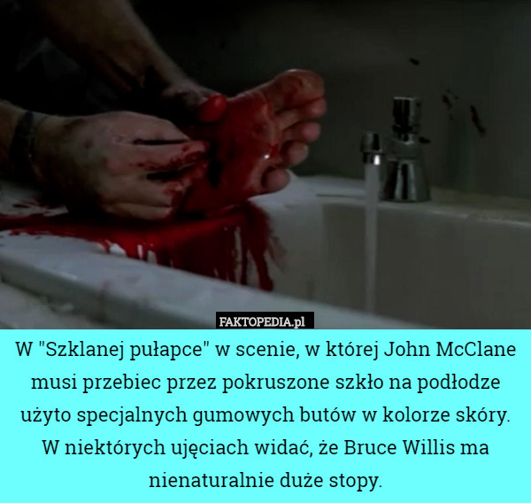 W "Szklanej pułapce" w scenie, w której John McClane musi przebiec przez pokruszone szkło na podłodze użyto specjalnych gumowych butów w kolorze skóry. W niektórych ujęciach widać, że Bruce Willis ma nienaturalnie duże stopy. 