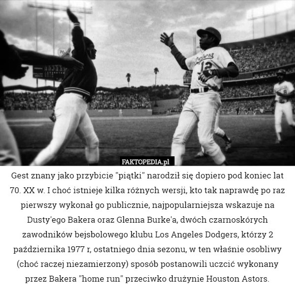 Gest znany jako przybicie "piątki" narodził się dopiero pod koniec lat 70. XX w. I choć istnieje kilka różnych wersji, kto tak naprawdę po raz pierwszy wykonał go publicznie, najpopularniejsza wskazuje na Dusty'ego Bakera oraz Glenna Burke'a, dwóch czarnoskórych zawodników bejsbolowego klubu Los Angeles Dodgers, którzy 2 października 1977 r, ostatniego dnia sezonu, w ten właśnie osobliwy (choć raczej niezamierzony) sposób postanowili uczcić wykonany przez Bakera "home run" przeciwko drużynie Houston Astors. 