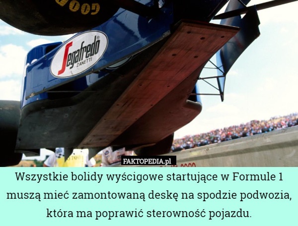 Wszystkie bolidy wyścigowe startujące w Formule 1 muszą mieć zamontowaną deskę na spodzie podwozia, która ma poprawić sterowność pojazdu. 