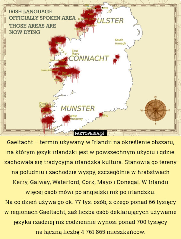 Gaeltacht – termin używany w Irlandii na określenie obszaru, na którym język irlandzki jest w powszechnym użyciu i gdzie zachowała się tradycyjna irlandzka kultura. Stanowią go tereny na południu i zachodzie wyspy, szczególnie w hrabstwach Kerry, Galway, Waterford, Cork, Mayo i Donegal. W Irlandii więcej osób mówi po angielski niż po irlandzku.
 Na co dzień używa go ok. 77 tys. osób, z czego ponad 66 tysięcy w regionach Gaeltacht, zaś liczba osób deklarujących używanie języka rzadziej niż codziennie wynosi ponad 700 tysięcy
 na łączną liczbę 4 761 865 mieszkańców. 