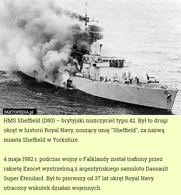 HMS Sheffield (D80) – brytyjski niszczyciel typu 42. Był to drugi okręt w historii Royal Navy, noszący imię "Sheffield", za nazwą miasta Sheffield w Yorkshire.

4 maja 1982 r. podczas wojny o Falklandy został trafiony przez rakietę Exocet wystrzeloną z argentyńskiego samolotu Dassault Super Étendard. Był to pierwszy od 37 lat okręt Royal Navy utracony wskutek działań wojennych. 