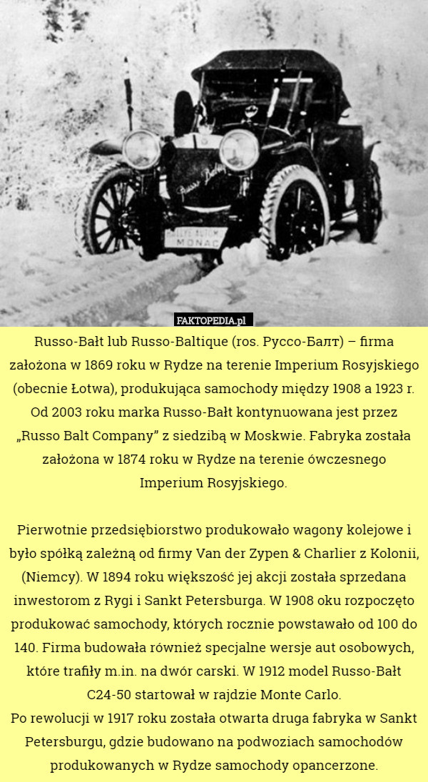 Russo-Bałt lub Russo-Baltique (ros. Руссо-Балт) – firma założona w 1869 roku w Rydze na terenie Imperium Rosyjskiego (obecnie Łotwa), produkująca samochody między 1908 a 1923 r. Od 2003 roku marka Russo-Bałt kontynuowana jest przez „Russo Balt Company” z siedzibą w Moskwie. Fabryka została założona w 1874 roku w Rydze na terenie ówczesnego Imperium Rosyjskiego.

Pierwotnie przedsiębiorstwo produkowało wagony kolejowe i było spółką zależną od firmy Van der Zypen & Charlier z Kolonii, (Niemcy). W 1894 roku większość jej akcji została sprzedana inwestorom z Rygi i Sankt Petersburga. W 1908 oku rozpoczęto produkować samochody, których rocznie powstawało od 100 do 140. Firma budowała również specjalne wersje aut osobowych, które trafiły m.in. na dwór carski. W 1912 model Russo-Bałt C24-50 startował w rajdzie Monte Carlo.
 Po rewolucji w 1917 roku została otwarta druga fabryka w Sankt Petersburgu, gdzie budowano na podwoziach samochodów produkowanych w Rydze samochody opancerzone. 