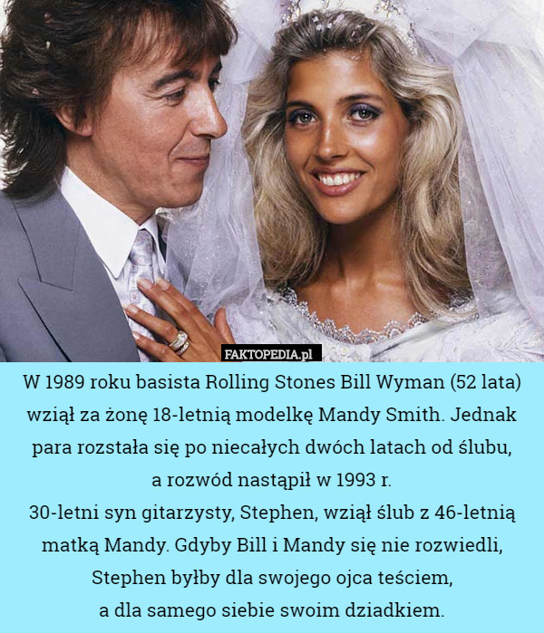 W 1989 roku basista Rolling Stones Bill Wyman (52 lata) wziął za żonę 18-letnią modelkę Mandy Smith. Jednak para rozstała się po niecałych dwóch latach od ślubu,
 a rozwód nastąpił w 1993 r.
30-letni syn gitarzysty, Stephen, wziął ślub z 46-letnią matką Mandy. Gdyby Bill i Mandy się nie rozwiedli, Stephen byłby dla swojego ojca teściem,
 a dla samego siebie swoim dziadkiem. 