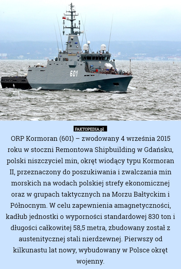 ORP Kormoran (601) – zwodowany 4 września 2015 roku w stoczni Remontowa Shipbuilding w Gdańsku, polski niszczyciel min, okręt wiodący typu Kormoran II, przeznaczony do poszukiwania i zwalczania min morskich na wodach polskiej strefy ekonomicznej oraz w grupach taktycznych na Morzu Bałtyckim i Północnym. W celu zapewnienia amagnetyczności, kadłub jednostki o wyporności standardowej 830 ton i długości całkowitej 58,5 metra, zbudowany został z austenitycznej stali nierdzewnej. Pierwszy od kilkunastu lat nowy, wybudowany w Polsce okręt wojenny. 