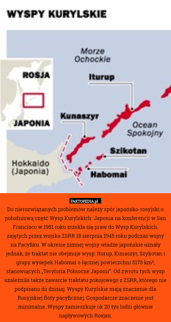 Do nierozwiązanych problemów należy spór japońsko-rosyjski o południową część Wysp Kurylskich. Japonia na konferencji w San Francisco w 1951 roku zrzekła się praw do Wysp Kurylskich, zajętych przez wojska ZSRR 18 sierpnia 1945 roku podczas wojny na Pacyfiku. W okresie zimnej wojny władze japońskie uznały jednak, że traktat nie obejmuje wysp: Iturup, Kunaszyr, Szykotan i grupy wysepek Habomai o łącznej powierzchni 5175 km², stanowiących „Terytoria Północne Japonii”. Od zwrotu tych wysp uzależniła także zawarcie traktatu pokojowego z ZSRR, którego nie podpisano do dzisiaj. Wyspy Kurylskie mają znaczenie dla Rosyjskiej floty pacyficznej. Gospodarcze znaczenie jest minimalne. Wyspy zamieszkuje ok 20 tys ludzi głównie napływowych Rosjan. 