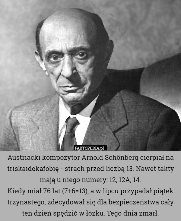 Austriacki kompozytor Arnold Schönberg cierpiał na triskaidekafobię - strach przed liczbą 13. Nawet takty mają u niego numery: 12, 12A, 14.
Kiedy miał 76 lat (7+6=13), a w lipcu przypadał piątek trzynastego, zdecydował się dla bezpieczeństwa cały ten dzień spędzić w łóżku. Tego dnia zmarł. 