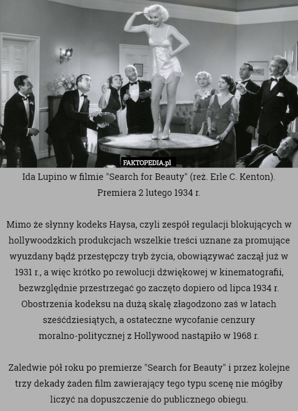 Ida Lupino w filmie "Search for Beauty" (reż. Erle C. Kenton). Premiera 2 lutego 1934 r.

Mimo że słynny kodeks Haysa, czyli zespół regulacji blokujących w hollywoodzkich produkcjach wszelkie treści uznane za promujące wyuzdany bądź przestępczy tryb życia, obowiązywać zaczął już w 1931 r., a więc krótko po rewolucji dźwiękowej w kinematografii, bezwzględnie przestrzegać go zaczęto dopiero od lipca 1934 r. Obostrzenia kodeksu na dużą skalę złagodzono zaś w latach sześćdziesiątych, a ostateczne wycofanie cenzury moralno-politycznej z Hollywood nastąpiło w 1968 r.

Zaledwie pół roku po premierze "Search for Beauty" i przez kolejne trzy dekady żaden film zawierający tego typu scenę nie mógłby liczyć na dopuszczenie do publicznego obiegu. 