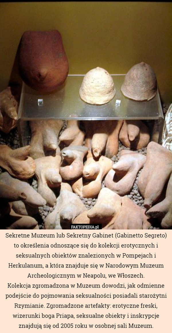 Sekretne Muzeum lub Sekretny Gabinet (Gabinetto Segreto) to określenia odnoszące się do kolekcji erotycznych i seksualnych obiektów znalezionych w Pompejach i Herkulanum, a która znajduje się w Narodowym Muzeum Archeologicznym w Neapolu, we Włoszech.
Kolekcja zgromadzona w Muzeum dowodzi, jak odmienne podejście do pojmowania seksualności posiadali starożytni Rzymianie. Zgromadzone artefakty: erotyczne freski, wizerunki boga Priapa, seksualne obiekty i inskrypcje znajdują się od 2005 roku w osobnej sali Muzeum. 