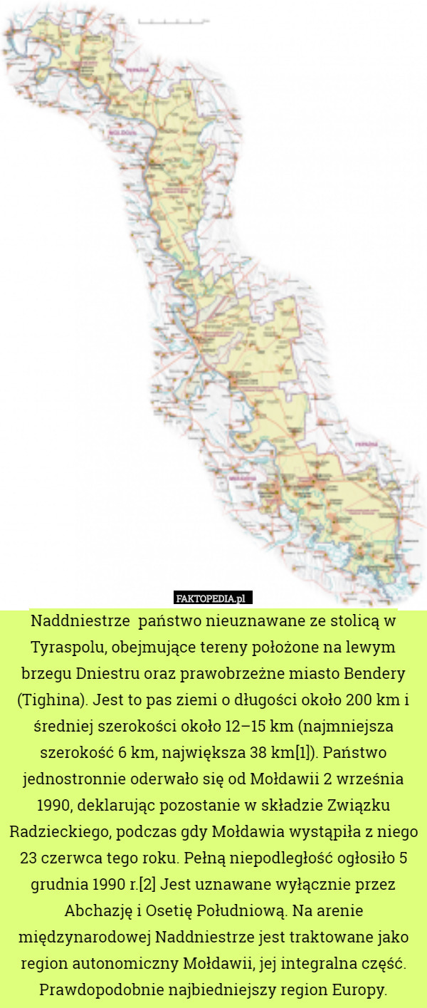 Naddniestrze  państwo nieuznawane ze stolicą w Tyraspolu, obejmujące tereny położone na lewym brzegu Dniestru oraz prawobrzeżne miasto Bendery (Tighina). Jest to pas ziemi o długości około 200 km i średniej szerokości około 12–15 km (najmniejsza szerokość 6 km, największa 38 km[1]). Państwo jednostronnie oderwało się od Mołdawii 2 września 1990, deklarując pozostanie w składzie Związku Radzieckiego, podczas gdy Mołdawia wystąpiła z niego 23 czerwca tego roku. Pełną niepodległość ogłosiło 5 grudnia 1990 r.[2] Jest uznawane wyłącznie przez Abchazję i Osetię Południową. Na arenie międzynarodowej Naddniestrze jest traktowane jako region autonomiczny Mołdawii, jej integralna część. Prawdopodobnie najbiedniejszy region Europy. 