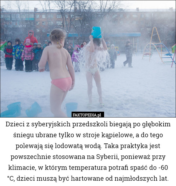 Dzieci z syberyjskich przedszkoli biegają po głębokim śniegu ubrane tylko w stroje kąpielowe, a do tego polewają się lodowatą wodą. Taka praktyka jest powszechnie stosowana na Syberii, ponieważ przy klimacie, w którym temperatura potrafi spaść do -60 °C, dzieci muszą być hartowane od najmłodszych lat. 