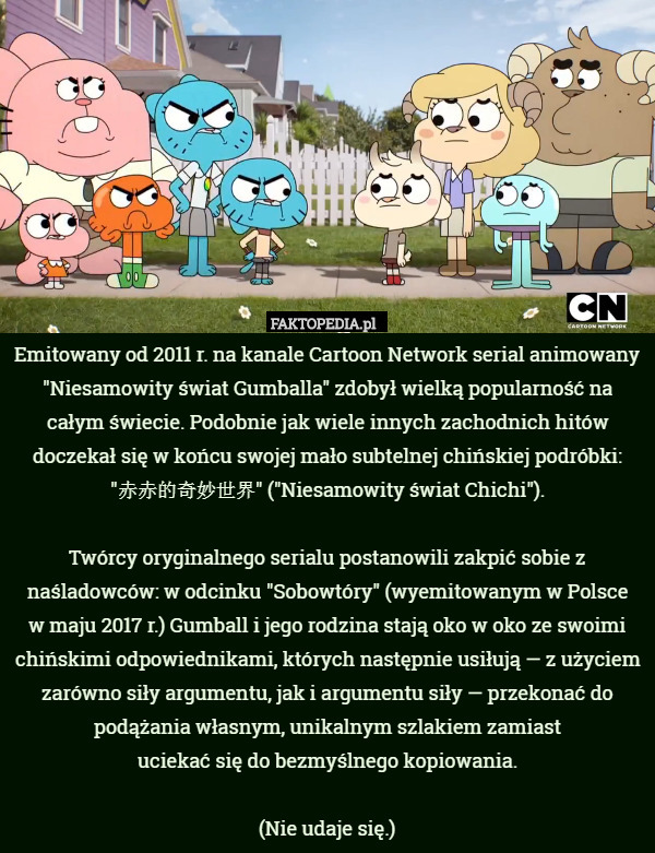 Emitowany od 2011 r. na kanale Cartoon Network serial animowany "Niesamowity świat Gumballa" zdobył wielką popularność na całym świecie. Podobnie jak wiele innych zachodnich hitów doczekał się w końcu swojej mało subtelnej chińskiej podróbki: "赤赤的奇妙世界" ("Niesamowity świat Chichi").

Twórcy oryginalnego serialu postanowili zakpić sobie z naśladowców: w odcinku "Sobowtóry" (wyemitowanym w Polsce
 w maju 2017 r.) Gumball i jego rodzina stają oko w oko ze swoimi chińskimi odpowiednikami, których następnie usiłują — z użyciem zarówno siły argumentu, jak i argumentu siły — przekonać do podążania własnym, unikalnym szlakiem zamiast
 uciekać się do bezmyślnego kopiowania.

(Nie udaje się.) 