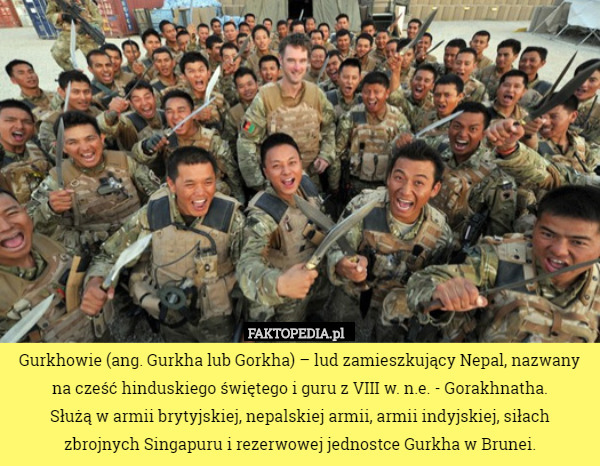 Gurkhowie (ang. Gurkha lub Gorkha) – lud zamieszkujący Nepal, nazwany na cześć hinduskiego świętego i guru z VIII w. n.e. - Gorakhnatha.
 Służą w armii brytyjskiej, nepalskiej armii, armii indyjskiej, siłach zbrojnych Singapuru i rezerwowej jednostce Gurkha w Brunei. 
