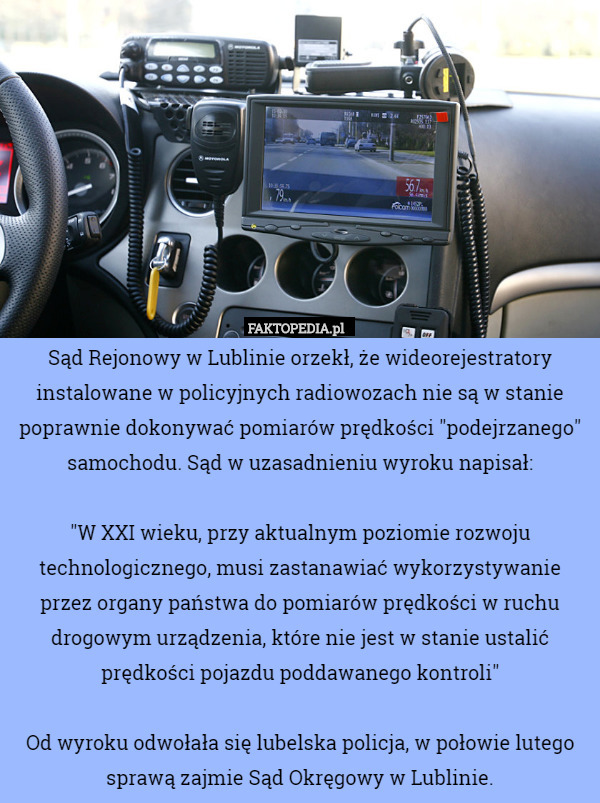 Sąd Rejonowy w Lublinie orzekł, że wideorejestratory instalowane w policyjnych radiowozach nie są w stanie poprawnie dokonywać pomiarów prędkości "podejrzanego" samochodu. Sąd w uzasadnieniu wyroku napisał:

"W XXI wieku, przy aktualnym poziomie rozwoju technologicznego, musi zastanawiać wykorzystywanie przez organy państwa do pomiarów prędkości w ruchu drogowym urządzenia, które nie jest w stanie ustalić prędkości pojazdu poddawanego kontroli"

Od wyroku odwołała się lubelska policja, w połowie lutego sprawą zajmie Sąd Okręgowy w Lublinie. 