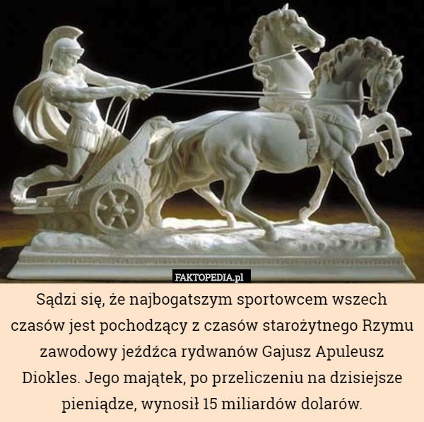 Sądzi się, że najbogatszym sportowcem wszech czasów jest pochodzący z czasów starożytnego Rzymu zawodowy jeźdźca rydwanów Gajusz Apuleusz Diokles. Jego majątek, po przeliczeniu na dzisiejsze pieniądze, wynosił 15 miliardów dolarów. 