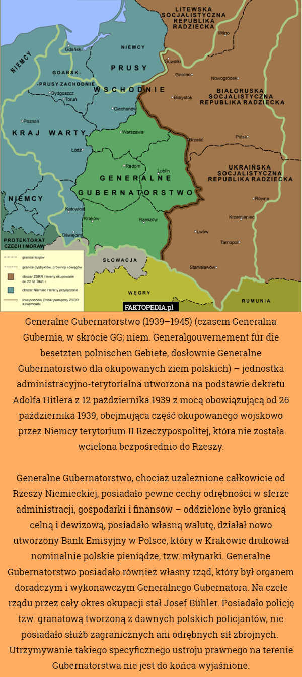 Generalne Gubernatorstwo (1939–1945) (czasem Generalna Gubernia, w skrócie GG; niem. Generalgouvernement für die besetzten polnischen Gebiete, dosłownie Generalne Gubernatorstwo dla okupowanych ziem polskich) – jednostka administracyjno-terytorialna utworzona na podstawie dekretu Adolfa Hitlera z 12 października 1939 z mocą obowiązującą od 26 października 1939, obejmująca część okupowanego wojskowo przez Niemcy terytorium II Rzeczypospolitej, która nie została wcielona bezpośrednio do Rzeszy.

 Generalne Gubernatorstwo, chociaż uzależnione całkowicie od Rzeszy Niemieckiej, posiadało pewne cechy odrębności w sferze administracji, gospodarki i finansów – oddzielone było granicą celną i dewizową, posiadało własną walutę, działał nowo utworzony Bank Emisyjny w Polsce, który w Krakowie drukował nominalnie polskie pieniądze, tzw. młynarki. Generalne Gubernatorstwo posiadało również własny rząd, który był organem doradczym i wykonawczym Generalnego Gubernatora. Na czele rządu przez cały okres okupacji stał Josef Bühler. Posiadało policję tzw. granatową tworzoną z dawnych polskich policjantów, nie posiadało służb zagranicznych ani odrębnych sił zbrojnych.  Utrzymywanie takiego specyficznego ustroju prawnego na terenie Gubernatorstwa nie jest do końca wyjaśnione. 