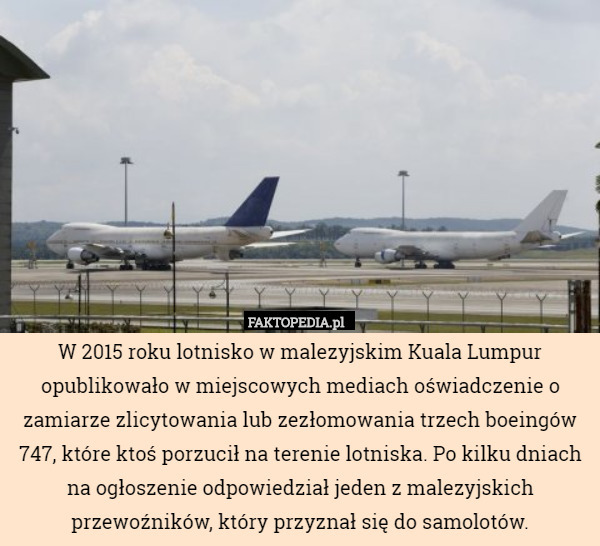 W 2015 roku lotnisko w malezyjskim Kuala Lumpur opublikowało w miejscowych mediach oświadczenie o zamiarze zlicytowania lub zezłomowania trzech boeingów 747, które ktoś porzucił na terenie lotniska. Po kilku dniach na ogłoszenie odpowiedział jeden z malezyjskich przewoźników, który przyznał się do samolotów. 