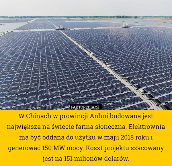 W Chinach w prowincji Anhui budowana jest największa na świecie farma słoneczna. Elektrownia ma być oddana do użytku w maju 2018 roku i generować 150 MW mocy. Koszt projektu szacowany jest na 151 milionów dolarów. 