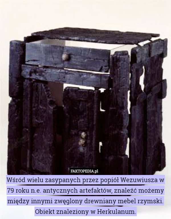 Wśród wielu zasypanych przez popiół Wezuwiusza w 79 roku n.e. antycznych artefaktów, znaleźć możemy między innymi zwęglony drewniany mebel rzymski. Obiekt znaleziony w Herkulanum. 