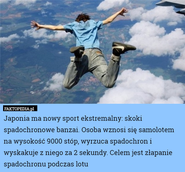 Japonia ma nowy sport ekstremalny: skoki spadochronowe banzai. Osoba wznosi się samolotem na wysokość 9000 stóp, wyrzuca spadochron i wyskakuje z niego za 2 sekundy. Celem jest złapanie spadochronu podczas lotu 