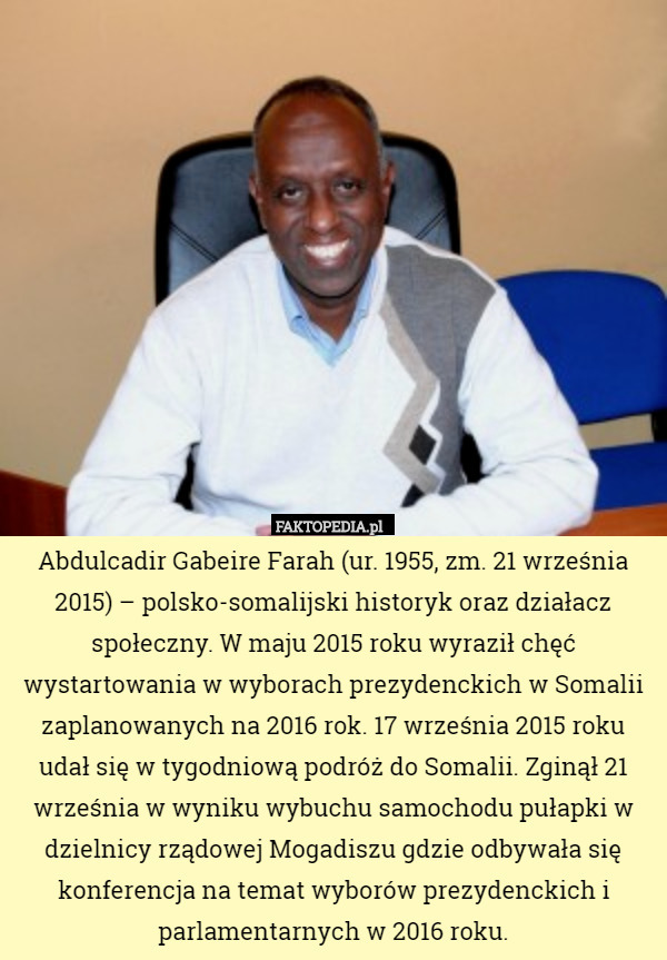 Abdulcadir Gabeire Farah (ur. 1955, zm. 21 września 2015) – polsko-somalijski historyk oraz działacz społeczny. W maju 2015 roku wyraził chęć wystartowania w wyborach prezydenckich w Somalii zaplanowanych na 2016 rok. 17 września 2015 roku udał się w tygodniową podróż do Somalii. Zginął 21 września w wyniku wybuchu samochodu pułapki w dzielnicy rządowej Mogadiszu gdzie odbywała się konferencja na temat wyborów prezydenckich i parlamentarnych w 2016 roku. 