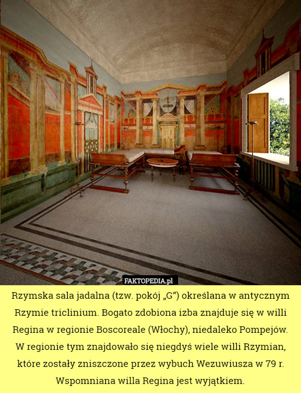 Rzymska sala jadalna (tzw. pokój „G”) określana w antycznym Rzymie triclinium. Bogato zdobiona izba znajduje się w willi Regina w regionie Boscoreale (Włochy), niedaleko Pompejów.
W regionie tym znajdowało się niegdyś wiele willi Rzymian, które zostały zniszczone przez wybuch Wezuwiusza w 79 r. Wspomniana willa Regina jest wyjątkiem. 