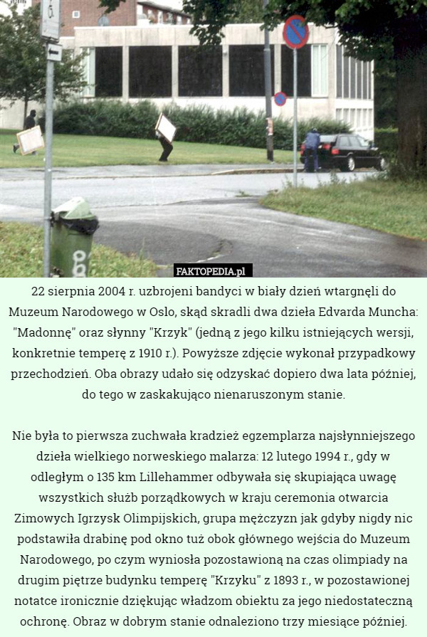 22 sierpnia 2004 r. uzbrojeni bandyci w biały dzień wtargnęli do Muzeum Narodowego w Oslo, skąd skradli dwa dzieła Edvarda Muncha: "Madonnę" oraz słynny "Krzyk" (jedną z jego kilku istniejących wersji, konkretnie temperę z 1910 r.). Powyższe zdjęcie wykonał przypadkowy przechodzień. Oba obrazy udało się odzyskać dopiero dwa lata później, do tego w zaskakująco nienaruszonym stanie.

Nie była to pierwsza zuchwała kradzież egzemplarza najsłynniejszego dzieła wielkiego norweskiego malarza: 12 lutego 1994 r., gdy w odległym o 135 km Lillehammer odbywała się skupiająca uwagę wszystkich służb porządkowych w kraju ceremonia otwarcia Zimowych Igrzysk Olimpijskich, grupa mężczyzn jak gdyby nigdy nic podstawiła drabinę pod okno tuż obok głównego wejścia do Muzeum Narodowego, po czym wyniosła pozostawioną na czas olimpiady na drugim piętrze budynku temperę "Krzyku" z 1893 r., w pozostawionej notatce ironicznie dziękując władzom obiektu za jego niedostateczną ochronę. Obraz w dobrym stanie odnaleziono trzy miesiące później. 