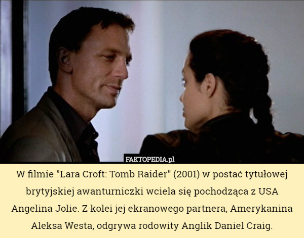 W filmie "Lara Croft: Tomb Raider" (2001) w postać tytułowej brytyjskiej awanturniczki wciela się pochodząca z USA Angelina Jolie. Z kolei jej ekranowego partnera, Amerykanina Aleksa Westa, odgrywa rodowity Anglik Daniel Craig. 