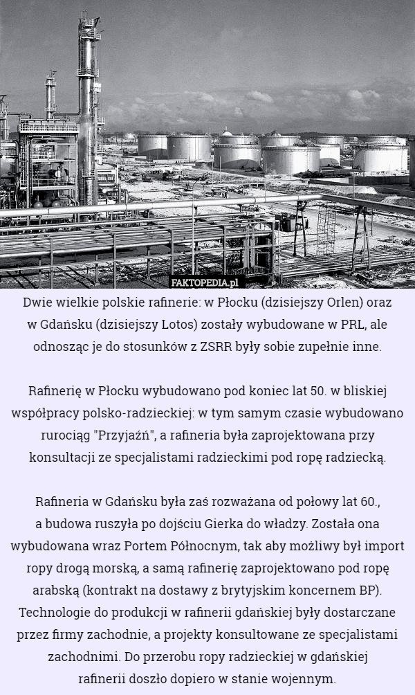 Dwie wielkie polskie rafinerie: w Płocku (dzisiejszy Orlen) oraz
 w Gdańsku (dzisiejszy Lotos) zostały wybudowane w PRL, ale odnosząc je do stosunków z ZSRR były sobie zupełnie inne.

Rafinerię w Płocku wybudowano pod koniec lat 50. w bliskiej współpracy polsko-radzieckiej: w tym samym czasie wybudowano rurociąg "Przyjaźń", a rafineria była zaprojektowana przy konsultacji ze specjalistami radzieckimi pod ropę radziecką.

Rafineria w Gdańsku była zaś rozważana od połowy lat 60.,
 a budowa ruszyła po dojściu Gierka do władzy. Została ona wybudowana wraz Portem Północnym, tak aby możliwy był import ropy drogą morską, a samą rafinerię zaprojektowano pod ropę arabską (kontrakt na dostawy z brytyjskim koncernem BP). Technologie do produkcji w rafinerii gdańskiej były dostarczane przez firmy zachodnie, a projekty konsultowane ze specjalistami zachodnimi. Do przerobu ropy radzieckiej w gdańskiej
 rafinerii doszło dopiero w stanie wojennym. 
