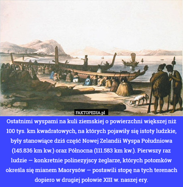 Ostatnimi wyspami na kuli ziemskiej o powierzchni większej niż 100 tys. km kwadratowych, na których pojawiły się istoty ludzkie, były stanowiące dziś część Nowej Zelandii Wyspa Południowa (145.836 km kw.) oraz Północna (111.583 km kw.). Pierwszy raz ludzie — konkretnie polinezyjscy żeglarze, których potomków określa się mianem Maorysów — postawili stopę na tych terenach dopiero w drugiej połowie XIII w. naszej ery. 