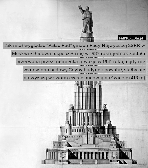Tak miał wyglądać "Pałac Rad" gmach Rady Najwyższej ZSRR w Moskwie.Budowa rozpoczęła się w 1937 roku, jednak została przerwana przez niemiecką inwazje w 1941 roku,nigdy nie wznowiono budowy.Gdyby budynek powstał, stałby się najwyższą w swoim czasie budowlą na świecie (415 m) 